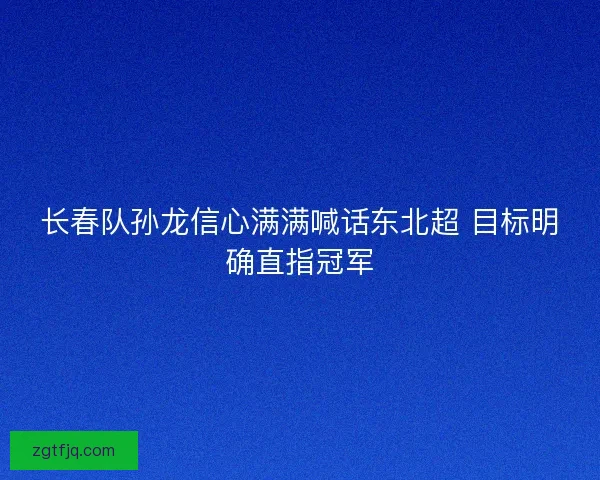 长春队孙龙信心满满喊话东北超 目标明确直指冠军