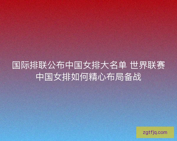 国际排联公布中国女排大名单 世界联赛中国女排如何精心布局备战