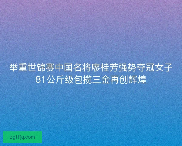举重世锦赛中国名将廖桂芳强势夺冠女子81公斤级包揽三金再创辉煌